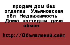 продам дом без отделки - Ульяновская обл. Недвижимость » Дома, коттеджи, дачи обмен   